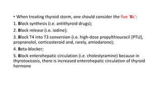 • When treating thyroid storm, one should consider the five ‘Bs’:
1. Block synthesis (i.e. antithyroid drugs);
2. Block release (i.e. iodine);
3. Block T4 into T3 conversion (i.e. high-dose propylthiouracil [PTU],
propranolol, corticosteroid and, rarely, amiodarone);
4. Beta-blocker;
5. Block enterohepatic circulation (i.e. cholestyramine) because in
thyrotoxicosis, there is increased enterohepatic circulation of thyroid
hormone
 