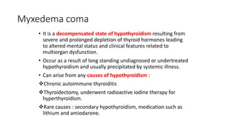 Myxedema coma
• It is a decompensated state of hypothyroidism resulting from
severe and prolonged depletion of thyroid hormones leading
to altered mental status and clinical features related to
multiorgan dysfunction.
• Occur as a result of long standing undiagnosed or undertreated
hypothyroidism and usually precipitated by systemic illness.
• Can arise from any causes of hypothyroidism :
Chronic autoimmune thyroiditis
Thyroidectomy, underwent radioactive iodine therapy for
hyperthyroidism.
Rare causes : secondary hypothyroidism, medication such as
lithium and amiodarone.
 