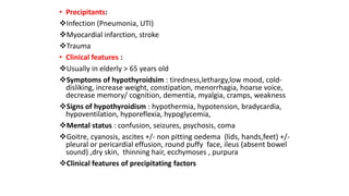 • Precipitants:
Infection (Pneumonia, UTI)
Myocardial infarction, stroke
Trauma
• Clinical features :
Usually in elderly > 65 years old
Symptoms of hypothyroidsim : tiredness,lethargy,low mood, cold-
disliking, increase weight, constipation, menorrhagia, hoarse voice,
decrease memory/ cognition, dementia, myalgia, cramps, weakness
Signs of hypothyroidism : hypothermia, hypotension, bradycardia,
hypoventilation, hyporeflexia, hypoglycemia,
Mental status : confusion, seizures, psychosis, coma
Goitre, cyanosis, ascites +/- non pitting oedema (lids, hands,feet) +/-
pleural or pericardial effusion, round puffy face, ileus (absent bowel
sound) ,dry skin, thinning hair, ecchymoses , purpura
Clinical features of precipitating factors
 