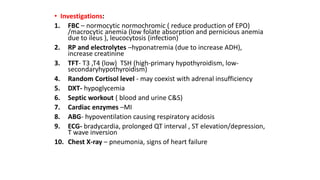 • Investigations:
1. FBC – normocytic normochromic ( reduce production of EPO)
/macrocytic anemia (low folate absorption and pernicious anemia
due to ileus ), leucocytosis (infection)
2. RP and electrolytes –hyponatremia (due to increase ADH),
increase creatinine
3. TFT- T3 ,T4 (low) TSH (high-primary hypothyroidism, low-
secondaryhypothyroidism)
4. Random Cortisol level - may coexist with adrenal insufficiency
5. DXT- hypoglycemia
6. Septic workout ( blood and urine C&S)
7. Cardiac enzymes –MI
8. ABG- hypoventilation causing respiratory acidosis
9. ECG- bradycardia, prolonged QT interval , ST elevation/depression,
T wave inversion
10. Chest X-ray – pneumonia, signs of heart failure
 