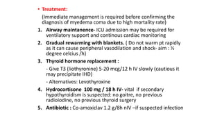 • Treatment:
(Immediate management is required before confirming the
diagnosis of myedema coma due to high mortality rate)
1. Airway maintanence- ICU admission may be required for
ventilatory support and continous cardiac monitoring
2. Gradual rewarming with blankets. ( Do not warm pt rapidly
as it can cause peripheral vasodilation and shock- aim : ½
degree celcius /h)
3. Thyroid hormone replacement :
- Give T3 (liothyronine) 5-20 mcg/12 h IV slowly (cautious it
may precipitate IHD)
- Alternatives: Levothyroxine
4. Hydrocortisone 100 mg / 18 h IV- vital if secondary
hypothyroidism is suspected: no goitre, no previous
radioiodine, no previous thyroid surgery
5. Antibiotic : Co-amoxiclav 1.2 g/8h nIV –if suspected infection
 
