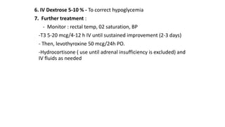 6. IV Dextrose 5-10 % - To correct hypoglycemia
7. Further treatment :
- Monitor : rectal temp, 02 saturation, BP
-T3 5-20 mcg/4-12 h IV until sustained improvement (2-3 days)
- Then, levothyroxine 50 mcg/24h PO.
-Hydrocortisone ( use until adrenal insufficiency is excluded) and
IV fluids as needed
 