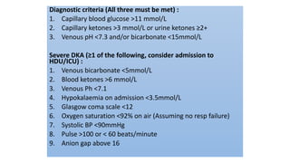 Diagnostic criteria (All three must be met) :
1. Capillary blood glucose >11 mmol/L
2. Capillary ketones >3 mmol/L or urine ketones ≥2+
3. Venous pH <7.3 and/or bicarbonate <15mmol/L
Severe DKA (≥1 of the following, consider admission to
HDU/ICU) :
1. Venous bicarbonate <5mmol/L
2. Blood ketones >6 mmol/L
3. Venous Ph <7.1
4. Hypokalaemia on admission <3.5mmol/L
5. Glasgow coma scale <12
6. Oxygen saturation <92% on air (Assuming no resp failure)
7. Systolic BP <90mmHg
8. Pulse >100 or < 60 beats/minute
9. Anion gap above 16
 
