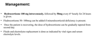 Management:
• Hydrocortisone 100 mg intravenously, followed by 50mg every 6th
hourly for 24 hours
is given.
• Fludrocortisone 50- 100mcg can be added if mineralocorticoid deficiency is present.
• Once the patient is recovering, the dose of hydrocortisone can be gradually tapered from
second day.
• Fluids and electrolytes replacement is done as indicated by vital signs and serum
electrolyte levels.
 