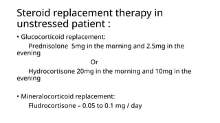 Steroid replacement therapy in
unstressed patient :
• Glucocorticoid replacement:
Prednisolone 5mg in the morning and 2.5mg in the
evening
Or
Hydrocortisone 20mg in the morning and 10mg in the
evening
• Mineralocorticoid replacement:
Fludrocortisone – 0.05 to 0.1 mg / day
 