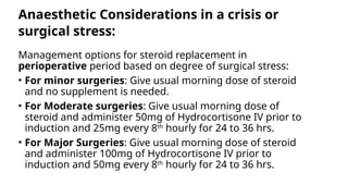 Anaesthetic Considerations in a crisis or
surgical stress:
Management options for steroid replacement in
perioperative period based on degree of surgical stress:
• For minor surgeries: Give usual morning dose of steroid
and no supplement is needed.
• For Moderate surgeries: Give usual morning dose of
steroid and administer 50mg of Hydrocortisone IV prior to
induction and 25mg every 8th
hourly for 24 to 36 hrs.
• For Major Surgeries: Give usual morning dose of steroid
and administer 100mg of Hydrocortisone IV prior to
induction and 50mg every 8th
hourly for 24 to 36 hrs.
 