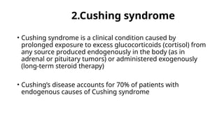 2.Cushing syndrome
• Cushing syndrome is a clinical condition caused by
prolonged exposure to excess glucocorticoids (cortisol) from
any source produced endogenously in the body (as in
adrenal or pituitary tumors) or administered exogenously
(long-term steroid therapy)
• Cushing’s disease accounts for 70% of patients with
endogenous causes of Cushing syndrome
 