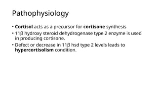 Pathophysiology
• Cortisol acts as a precursor for cortisone synthesis
• 11β hydroxy steroid dehydrogenase type 2 enzyme is used
in producing cortisone.
• Defect or decrease in 11β hsd type 2 levels leads to
hypercortisolism condition.
 