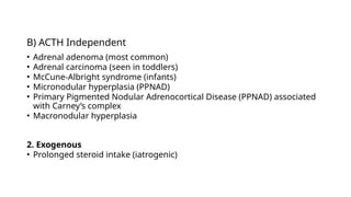 B) ACTH Independent
• Adrenal adenoma (most common)
• Adrenal carcinoma (seen in toddlers)
• McCune-Albright syndrome (infants)
• Micronodular hyperplasia (PPNAD)
• Primary Pigmented Nodular Adrenocortical Disease (PPNAD) associated
with Carney’s complex
• Macronodular hyperplasia
2. Exogenous
• Prolonged steroid intake (iatrogenic)
 