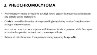 3. PHEOCHROMOCYTOMA
• Pheochromocytoma is a condition in which neural crest cells produce catecholamines
and catecholamine metabolites
• Crisis is caused by the action of unopposed high circulating levels of catecholamines
acting at adrenoreceptors:
• a-receptors cause a pressor response with increases in blood pressure, while b-receptor
activation has positive inotropic and chronotropic effects.
• Release of catecholamines from phaeochromocytoma may be episodic.
 