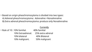 • Based on origin pheochromocytoma is divided into two types:
A) Adrenal pheochromocytoma: Adrenaline >Noradrenaline
B) Extra adrenal pheochromocytoma: produce only Noradrenaline
Currently
• Rule of 10 : 10% familial. 40% familial
10% Extraadrenal. 25% extra adrenal
10% bilateral 40% Bilateral
10% malignant. 50% malignant
 