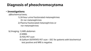 Diagnosis of pheochromocytoma
• Investigations:
a)Biochemical tests;
1) 24 hour urine fractionated metanephrines
Or nor metanephrines
2) Plasma fractionated metanephrines or
nor metanephrines
b) Imaging: 1) MRI abdomen
2) MIBG
3) FDG PET scan
4) Gallium DOTATATE PET scan – IOC for patients with biochemical
test positive and MRI is negative.
 