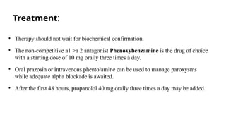 Treatment:
• Therapy should not wait for biochemical confirmation.
• The non-competitive a1 >a 2 antagonist Phenoxybenzamine is the drug of choice
with a starting dose of 10 mg orally three times a day.
• Oral prazosin or intravenous phentolamine can be used to manage paroxysms
while adequate alpha blockade is awaited.
• After the first 48 hours, propanolol 40 mg orally three times a day may be added.
 