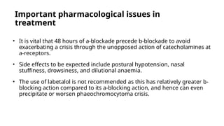 Important pharmacological issues in
treatment
• It is vital that 48 hours of a-blockade precede b-blockade to avoid
exacerbating a crisis through the unopposed action of catecholamines at
a-receptors.
• Side effects to be expected include postural hypotension, nasal
stuffiness, drowsiness, and dilutional anaemia.
• The use of labetalol is not recommended as this has relatively greater b-
blocking action compared to its a-blocking action, and hence can even
precipitate or worsen phaeochromocytoma crisis.
 