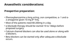 Anaesthetic considerations:
Preopertive preparation:
• Phenoxybenzamine a long acting ,non competitive, α- 1 and α-
2 antagonist given 10 mg 8th
hrly.
• Most of the patients need 80-200mg in a day.
• α blockade therapy should be started 10 to 14days before
proposed surgery.
• Calcium channel blockers can also be used alone or along with
α blockers.
• Beta blockers can be started only after adequate α blockade
occurs.
 
