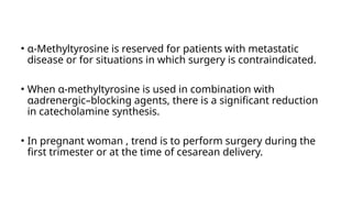 • α-Methyltyrosine is reserved for patients with metastatic
disease or for situations in which surgery is contraindicated.
• When α-methyltyrosine is used in combination with
αadrenergic–blocking agents, there is a significant reduction
in catecholamine synthesis.
• In pregnant woman , trend is to perform surgery during the
first trimester or at the time of cesarean delivery.
 