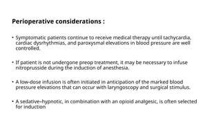 Perioperative considerations :
• Symptomatic patients continue to receive medical therapy until tachycardia,
cardiac dysrhythmias, and paroxysmal elevations in blood pressure are well
controlled.
• If patient is not undergone preop treatment, it may be necessary to infuse
nitroprusside during the induction of anesthesia.
• A low-dose infusion is often initiated in anticipation of the marked blood
pressure elevations that can occur with laryngoscopy and surgical stimulus.
• A sedative–hypnotic, in combination with an opioid analgesic, is often selected
for induction
 
