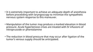 • It is extremely important to achieve an adequate depth of anesthesia
before proceeding with laryngoscopy to minimize the sympathetic
nervous system response to this maneuver.
• Manipulation of the tumor may produce a marked elevation in blood
pressure. Acute hypertensive crises are treated with IV infusions of
nitroprusside or phentolamine
• The reduction in blood pressure that may occur after ligation of the
tumor’s venous supply should be anticipated.
 