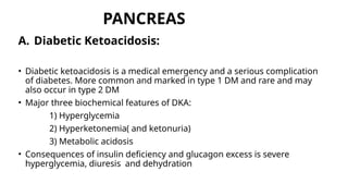 PANCREAS
A. Diabetic Ketoacidosis:
• Diabetic ketoacidosis is a medical emergency and a serious complication
of diabetes. More common and marked in type 1 DM and rare and may
also occur in type 2 DM
• Major three biochemical features of DKA:
1) Hyperglycemia
2) Hyperketonemia( and ketonuria)
3) Metabolic acidosis
• Consequences of insulin deficiency and glucagon excess is severe
hyperglycemia, diuresis and dehydration
 