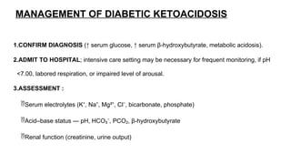 MANAGEMENT OF DIABETIC KETOACIDOSIS
1.CONFIRM DIAGNOSIS (↑ serum glucose, ↑ serum β-hydroxybutyrate, metabolic acidosis).
2.ADMIT TO HOSPITAL; intensive care setting may be necessary for frequent monitoring, if pH
<7.00, labored respiration, or impaired level of arousal.
3.ASSESSMENT :
Serum electrolytes (K⁺, Na⁺, Mg²⁺, Cl⁻, bicarbonate, phosphate)
Acid–base status — pH, HCO₃⁻, PCO₂, β-hydroxybutyrate
Renal function (creatinine, urine output)
 