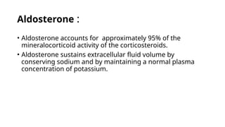 Aldosterone :
• Aldosterone accounts for approximately 95% of the
mineralocorticoid activity of the corticosteroids.
• Aldosterone sustains extracellular fluid volume by
conserving sodium and by maintaining a normal plasma
concentration of potassium.
 