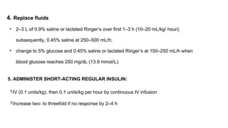 4. Replace fluids
• 2–3 L of 0.9% saline or lactated Ringer’s over first 1–3 h (10–20 mL/kg/ hour);
subsequently, 0.45% saline at 250–500 mL/h;
• change to 5% glucose and 0.45% saline or lactated Ringer’s at 150–250 mL/h when
blood glucose reaches 250 mg/dL (13.9 mmol/L).
5. ADMINISTER SHORT-ACTING REGULAR INSULIN:
IV (0.1 units/kg), then 0.1 units/kg per hour by continuous IV infusion
Increase two- to threefold if no response by 2–4 h
 