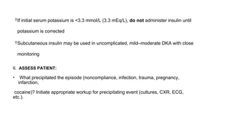 If initial serum potassium is <3.3 mmol/L (3.3 mEq/L), do not administer insulin until
potassium is corrected
Subcutaneous insulin may be used in uncomplicated, mild–moderate DKA with close
monitoring
6. ASSESS PATIENT:
• What precipitated the episode (noncompliance, infection, trauma, pregnancy,
infarction,
cocaine)? Initiate appropriate workup for precipitating event (cultures, CXR, ECG,
etc.).
 