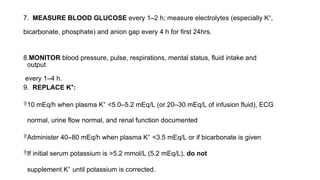 7. MEASURE BLOOD GLUCOSE every 1–2 h; measure electrolytes (especially K⁺,
bicarbonate, phosphate) and anion gap every 4 h for first 24hrs.
8.MONITOR blood pressure, pulse, respirations, mental status, fluid intake and
output
every 1–4 h.
9. REPLACE K⁺:
10 mEq/h when plasma K⁺ <5.0–5.2 mEq/L (or 20–30 mEq/L of infusion fluid), ECG
normal, urine flow normal, and renal function documented
Administer 40–80 mEq/h when plasma K⁺ <3.5 mEq/L or if bicarbonate is given
If initial serum potassium is >5.2 mmol/L (5.2 mEq/L), do not
supplement K⁺ until potassium is corrected.
 