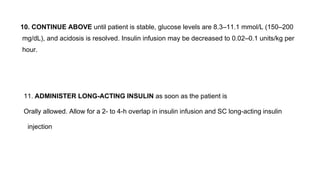 10. CONTINUE ABOVE until patient is stable, glucose levels are 8.3–11.1 mmol/L (150–200
mg/dL), and acidosis is resolved. Insulin infusion may be decreased to 0.02–0.1 units/kg per
hour.
11. ADMINISTER LONG-ACTING INSULIN as soon as the patient is
Orally allowed. Allow for a 2- to 4-h overlap in insulin infusion and SC long-acting insulin
injection
 