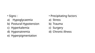 • Signs :
a) Hypoglycaemia
b) Postural Hypotension
c) Hyperkalemia
d) Hyponatremia
e) Hyperpigmentation
• Precipitating factors
a) Stress
b) Trauma
c) Surgery
d) Chronic illness
 