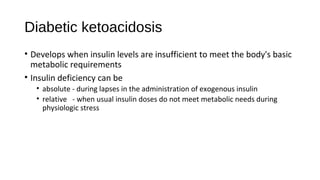 Diabetic ketoacidosis
• Develops when insulin levels are insufficient to meet the body's basic
metabolic requirements
• Insulin deficiency can be
• absolute - during lapses in the administration of exogenous insulin
• relative - when usual insulin doses do not meet metabolic needs during
physiologic stress
 