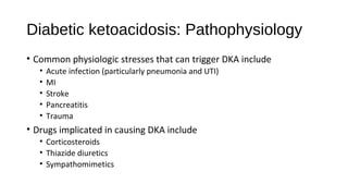 Diabetic ketoacidosis: Pathophysiology
• Common physiologic stresses that can trigger DKA include
• Acute infection (particularly pneumonia and UTI)
• MI
• Stroke
• Pancreatitis
• Trauma
• Drugs implicated in causing DKA include
• Corticosteroids
• Thiazide diuretics
• Sympathomimetics
 