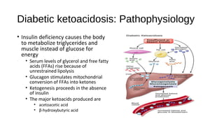 Diabetic ketoacidosis: Pathophysiology
• Insulin deficiency causes the body
to metabolize triglycerides and
muscle instead of glucose for
energy
• Serum levels of glycerol and free fatty
acids (FFAs) rise because of
unrestrained lipolysis
• Glucagon stimulates mitochondrial
conversion of FFAs into ketones
• Ketogenesis proceeds in the absence
of insulin
• The major ketoacids produced are
• acetoacetic acid
• β-hydroxybutyric acid
 