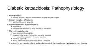 Diabetic ketoacidosis: Pathophysiology
• Hyperglycemia
• osmotic diuresis – marked urinary losses of water and electrolytes.
• Urinary excretion of ketones
• additional losses of Na and K.
• Hyponatraemia or Hypernatraemia
• natriuresis
• or rise due to excretion of large volumes of free water.
• Marked Hypokalaemia
• sometimes > 300 mmol/24 h.
• However initial serum K is typically normal or elevated
• extracellular migration of K in response to acidosis.
• Becomes apparent
• during treatment as insulin therapy drives K into cells.
• If serum K is not monitored and replaced as needed, life-threatening hypokalemia may develop
 