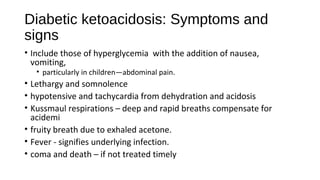 Diabetic ketoacidosis: Symptoms and
signs
• Include those of hyperglycemia with the addition of nausea,
vomiting,
• particularly in children—abdominal pain.
• Lethargy and somnolence
• hypotensive and tachycardia from dehydration and acidosis
• Kussmaul respirations – deep and rapid breaths compensate for
acidemi
• fruity breath due to exhaled acetone.
• Fever - signifies underlying infection.
• coma and death – if not treated timely
 