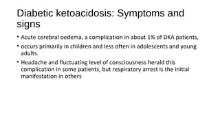 Diabetic ketoacidosis: Symptoms and
signs
• Acute cerebral oedema, a complication in about 1% of DKA patients,
• occurs primarily in children and less often in adolescents and young
adults.
• Headache and fluctuating level of consciousness herald this
complication in some patients, but respiratory arrest is the initial
manifestation in others
 