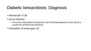 Diabetic ketoacidosis: Diagnosis
• Arterial pH <7.30
• Serum ketones
• Urine test strips detect acetoacetic and not β-hydroxybutyric acid, which is
usually the predominant ketoacid
• Calculation of anion gap >12
 