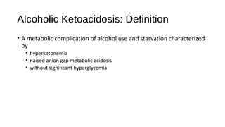 Alcoholic Ketoacidosis: Definition
• A metabolic complication of alcohol use and starvation characterized
by
• hyperketonemia
• Raised anion gap metabolic acidosis
• without significant hyperglycemia
 