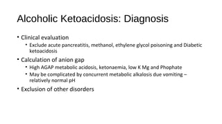 Alcoholic Ketoacidosis: Diagnosis
• Clinical evaluation
• Exclude acute pancreatitis, methanol, ethylene glycol poisoning and Diabetic
ketoacidosis
• Calculation of anion gap
• High AGAP metabolic acidosis, ketonaemia, low K Mg and Phophate
• May be complicated by concurrent metabolic alkalosis due vomiting –
relatively normal pH
• Exclusion of other disorders
 