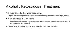 Alcoholic Ketoacidosis: Treatment
• IV thiamin and other vitamins plus Mg
• prevent development of Wernicke encephalopathy or Korsakoff psychosis.
• IV 5% dextrose in 0.9% saline
• Initial IV fluids should contain added water-soluble vitamins and Mg, with K
replacement as required.
• Ketoacidosis and GI symptoms usually respond rapidly.
 