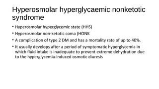 Hyperosmolar hyperglycaemic nonketotic
syndrome
• Hyperosmolar hyperglycemic state (HHS)
• Hyperosmolar non-ketotic coma (HONK
• A complication of type 2 DM and has a mortality rate of up to 40%.
• It usually develops after a period of symptomatic hyperglycemia in
which fluid intake is inadequate to prevent extreme dehydration due
to the hyperglycemia-induced osmotic diuresis
 