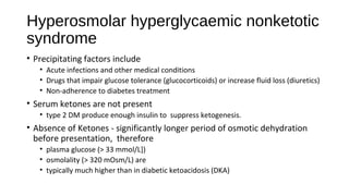 Hyperosmolar hyperglycaemic nonketotic
syndrome
• Precipitating factors include
• Acute infections and other medical conditions
• Drugs that impair glucose tolerance (glucocorticoids) or increase fluid loss (diuretics)
• Non-adherence to diabetes treatment
• Serum ketones are not present
• type 2 DM produce enough insulin to suppress ketogenesis.
• Absence of Ketones - significantly longer period of osmotic dehydration
before presentation, therefore
• plasma glucose (> 33 mmol/L])
• osmolality (> 320 mOsm/L) are
• typically much higher than in diabetic ketoacidosis (DKA)
 