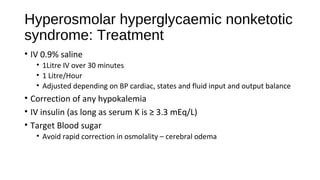 Hyperosmolar hyperglycaemic nonketotic
syndrome: Treatment
• IV 0.9% saline
• 1Litre IV over 30 minutes
• 1 Litre/Hour
• Adjusted depending on BP cardiac, states and fluid input and output balance
• Correction of any hypokalemia
• IV insulin (as long as serum K is ≥ 3.3 mEq/L)
• Target Blood sugar
• Avoid rapid correction in osmolality – cerebral odema
 