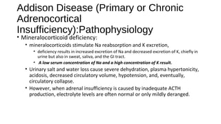 Addison Disease (Primary or Chronic
Adrenocortical
Insufficiency):Pathophysiology
• Mineralocorticoid deficiency:
• mineralocorticoids stimulate Na reabsorption and K excretion,
• deficiency results in increased excretion of Na and decreased excretion of K, chiefly in
urine but also in sweat, saliva, and the GI tract.
• A low serum concentration of Na and a high concentration of K result.
• Urinary salt and water loss cause severe dehydration, plasma hypertonicity,
acidosis, decreased circulatory volume, hypotension, and, eventually,
circulatory collapse.
• However, when adrenal insufficiency is caused by inadequate ACTH
production, electrolyte levels are often normal or only mildly deranged.
 