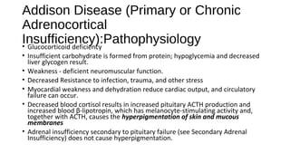 Addison Disease (Primary or Chronic
Adrenocortical
Insufficiency):Pathophysiology• Glucocorticoid deficiency
• Insufficient carbohydrate is formed from protein; hypoglycemia and decreased
liver glycogen result.
• Weakness - deficient neuromuscular function.
• Decreased Resistance to infection, trauma, and other stress
• Myocardial weakness and dehydration reduce cardiac output, and circulatory
failure can occur.
• Decreased blood cortisol results in increased pituitary ACTH production and
increased blood β-lipotropin, which has melanocyte-stimulating activity and,
together with ACTH, causes the hyperpigmentation of skin and mucous
membranes
• Adrenal insufficiency secondary to pituitary failure (see Secondary Adrenal
Insufficiency) does not cause hyperpigmentation.
 