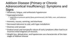 Addison Disease (Primary or Chronic
Adrenocortical Insufficiency): Symptoms and
Signs
• Weakness, fatigue, and orthostatic hypotension
• Hyperpigmentation
• especially on pressure points (bony prominences), skin folds, scars, and extensor
surfaces.
• Anorexia, nausea, vomiting, and diarrhoea
• Decreased tolerance to cold, with hypo metabolism
• Dizziness and syncope
• Gradual onset and nonspecific nature of early symptoms often lead to an
incorrect initial diagnosis of neurosis.
• Weight loss, dehydration, and hypotension are characteristic of the later
stages of Addison disease
 