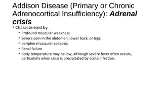 Addison Disease (Primary or Chronic
Adrenocortical Insufficiency): Adrenal
crisis
• Characterised by
• Profound muscular weakness
• Severe pain in the abdomen, lower back, or legs;
• peripheral vascular collapse;
• Renal failure
• Body temperature may be low, although severe fever often occurs,
particularly when crisis is precipitated by acute infection.
 