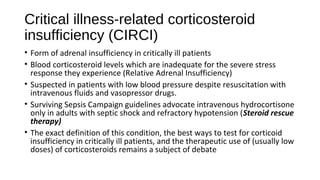Critical illness-related corticosteroid
insufficiency (CIRCI)
• Form of adrenal insufficiency in critically ill patients
• Blood corticosteroid levels which are inadequate for the severe stress
response they experience (Relative Adrenal Insufficiency)
• Suspected in patients with low blood pressure despite resuscitation with
intravenous fluids and vasopressor drugs.
• Surviving Sepsis Campaign guidelines advocate intravenous hydrocortisone
only in adults with septic shock and refractory hypotension (Steroid rescue
therapy)
• The exact definition of this condition, the best ways to test for corticoid
insufficiency in critically ill patients, and the therapeutic use of (usually low
doses) of corticosteroids remains a subject of debate
 