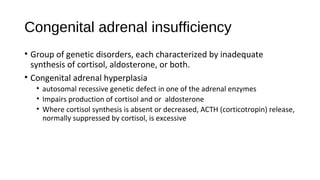 Congenital adrenal insufficiency
• Group of genetic disorders, each characterized by inadequate
synthesis of cortisol, aldosterone, or both.
• Congenital adrenal hyperplasia
• autosomal recessive genetic defect in one of the adrenal enzymes
• Impairs production of cortisol and or aldosterone
• Where cortisol synthesis is absent or decreased, ACTH (corticotropin) release,
normally suppressed by cortisol, is excessive
 