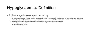 Hypoglycaemia: Definition
• A clinical syndrome characterized by
• low plasma glucose level – less than 4 mmol/l (Diabetes Australia Definition)
• Symptomatic sympathetic nervous system stimulation
• CNS dysfunction
 
